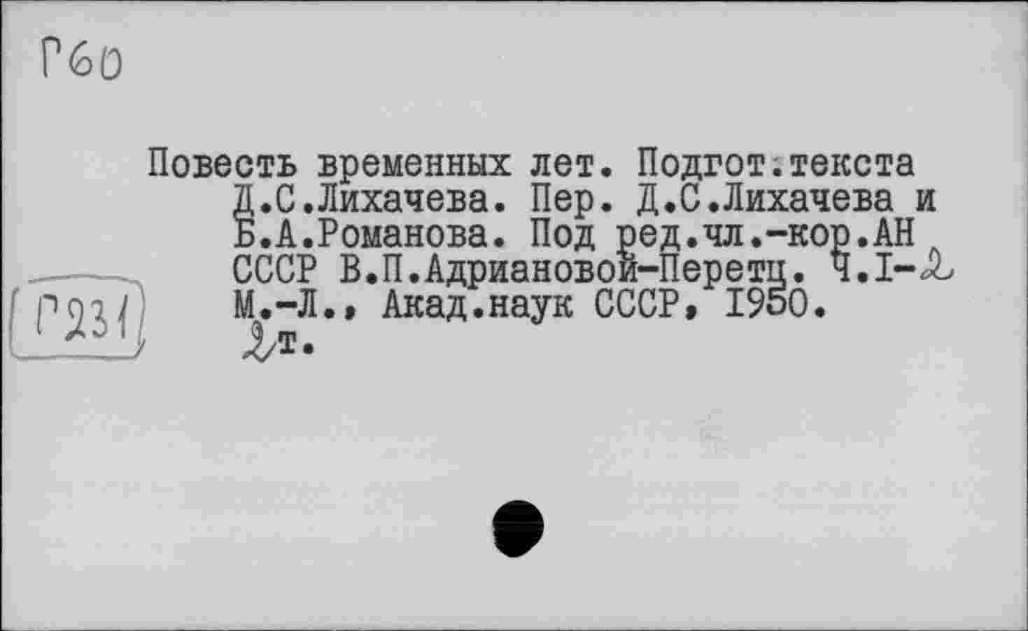 ﻿Гбо
Повесть временных лет. Подгот.текста Д.С.Лихачева. Пер. Д.С.Лихачева и Б.А.Романова. Под ред.чл.-кор.АНл СССР В.П.Адриановои-Перетп. Ч.І-Jb М.-Л.» Акад.наук СССР, 1950.